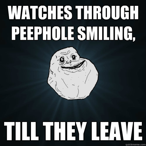 Watches through peephole smiling, till they leave  Forever Alone