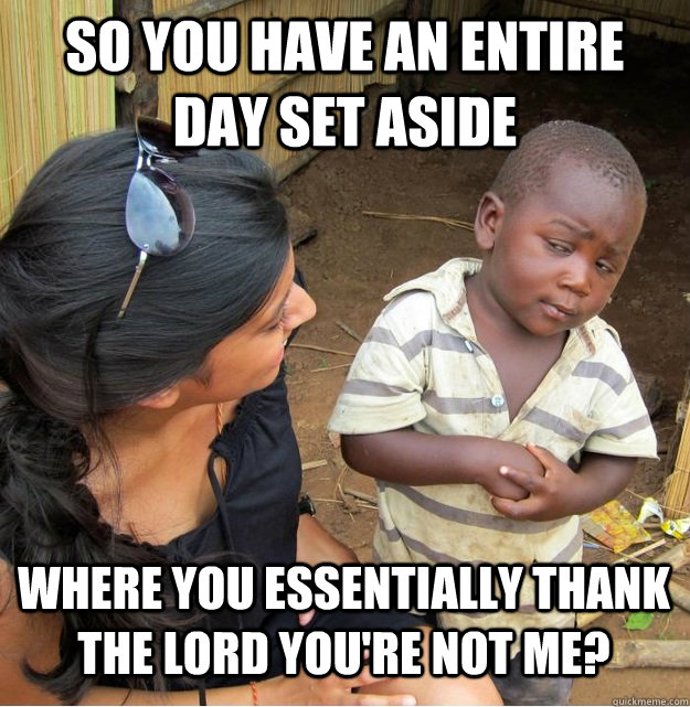 So you have an entire day set aside where you essentially thank the lord you're not me?  Skeptical Third World Kid