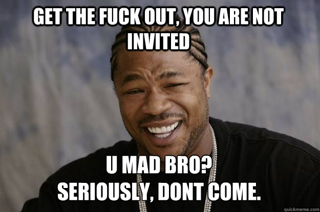 get the fuck out, you are not invited U mad bro?
Seriously, dont come.  Xzibit meme