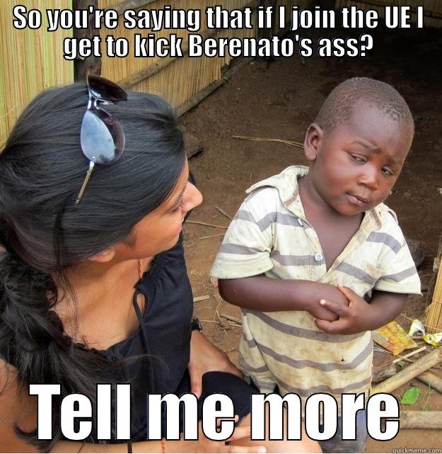 SO YOU'RE SAYING THAT IF I JOIN THE UE I GET TO KICK BERENATO'S ASS? TELL ME MORE Skeptical Third World Kid