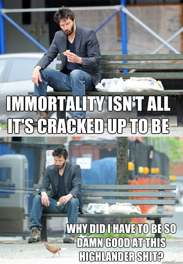 Immortality isn't all it's cracked up to be
 Why did I have to be so damn good at this Highlander shit?  Sad Keanu