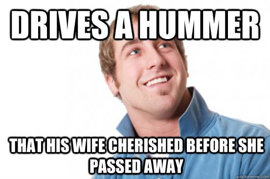 Drives a hummer That his wife cherished before she passed away  Misunderstood Douchebag