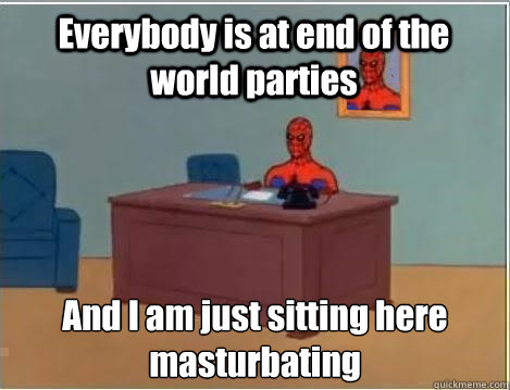 Everybody is at end of the world parties And I am just sitting here masturbating   
