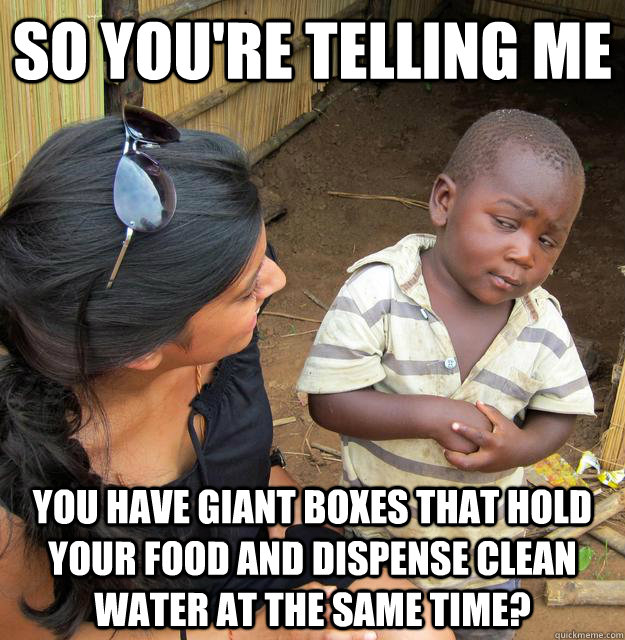 So you're telling me you have giant boxes that hold your food and dispense clean water at the same time? - So you're telling me you have giant boxes that hold your food and dispense clean water at the same time?  Third World Skeptic Kid