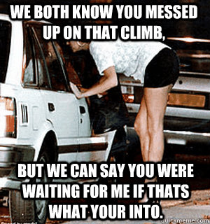 We both know you messed up on that climb, But we can say you were waiting for me if thats what your into.  Karma Whore