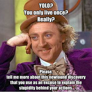 YOLO? 
You only live once?
Really?
Wow. 
This is news to me. 
Please, 
tell me more about this newfound discovery that you use as an excuse to explain the stupidity behind your actions.
 Please, 
tell me more about this newfound discovery that you use as   Creepy Wonka