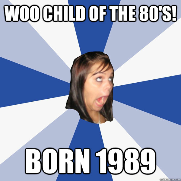 Woo child of the 80's! Born 1989  Annoying Facebook Girl