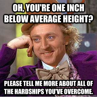 Oh, you're one inch below average height? Please tell me more about all of the hardships you've overcome.  Condescending Wonka