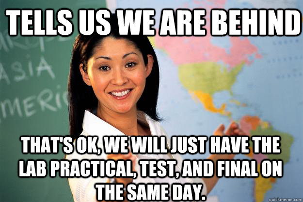 Tells us we are behind That's ok, we will just have the Lab Practical, Test, and Final on the same day.  - Tells us we are behind That's ok, we will just have the Lab Practical, Test, and Final on the same day.   Unhelpful High School Teacher