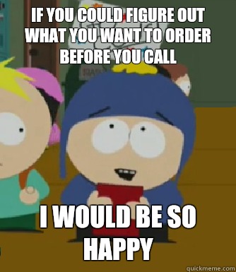 If you could figure out what you want to order before you call I would be so happy - If you could figure out what you want to order before you call I would be so happy  Craig - I would be so happy