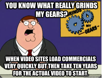 you know what really grinds my gears? When video sites load commercials very quickly but then take ten years for the actual video to start.  Grinds my gears