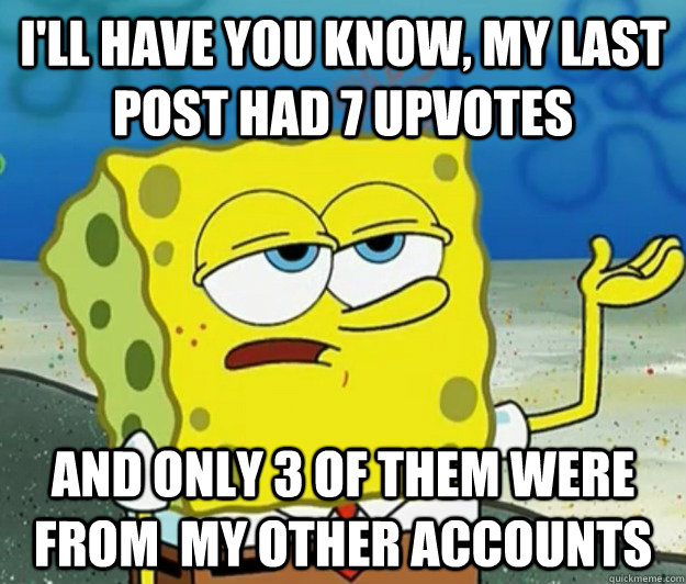 I'll have you know, my last post had 7 upvotes and only 3 of them were from  my other accounts  Tough Spongebob