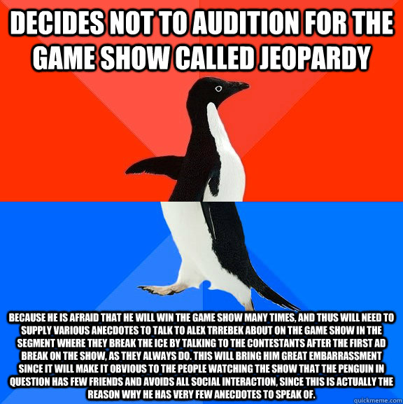 decides not to audition for the game show called jeopardy because he is afraid that he will win the game show many times, and thus will need to supply various anecdotes to talk to alex trrebek about on the game show in the segment where they break the ice  Socially Awesome Awkward Penguin