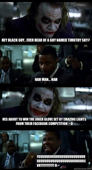 Hey black guy.. Ever hear of a guy named timothy sky? nah man... nah Hes about to win the joker glove set by emazing lights from their facebook competition >:D FUUUUUUUUUUUUUUUUUUUUUUUUUUUUUUUUUUUUUUUUUUUUUUUUckk!!!!!!!!!!!!!! D:<  Joker with Black guy
