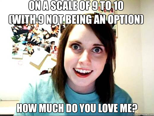 On a scale of 9 to 10 
(with 9 not being an option) How much do you love me? - On a scale of 9 to 10 
(with 9 not being an option) How much do you love me?  Clingy Girlfriend