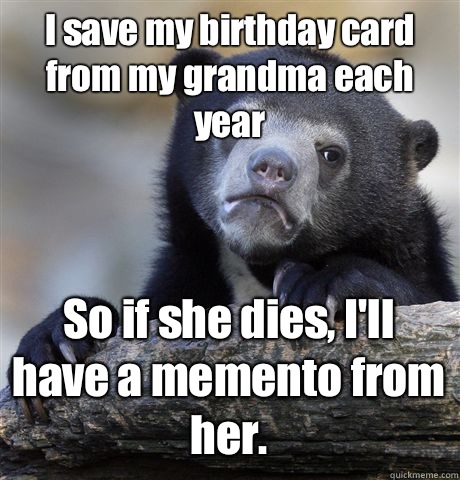 I save my birthday card from my grandma each year So if she dies, I'll have a memento from her.  Confession Bear