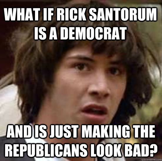 what if rick santorum is a democrat and is just making the republicans look bad?  conspiracy keanu