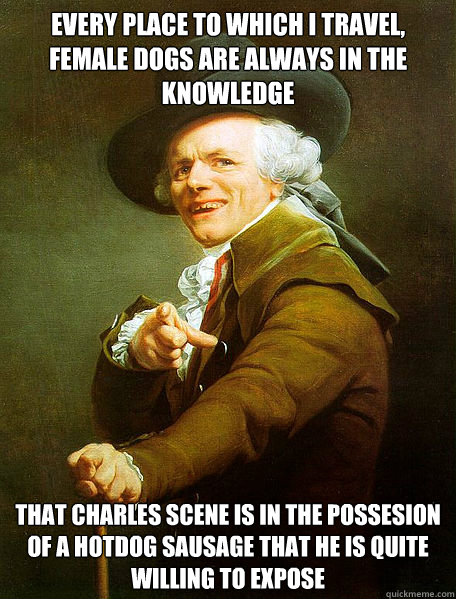 EVERY PLACE TO WHICH I TRAVEL, FEMALE DOGS ARE ALWAYS IN THE KNOWLEDGE THAT CHARLES SCENE IS IN THE POSSESION OF A HOTDOG SAUSAGE THAT HE IS QUITE WILLING TO EXPOSE  Joseph Decreaux