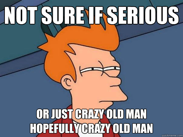 not sure if serious or just crazy old man
hopefully crazy old man  Futurama Fry