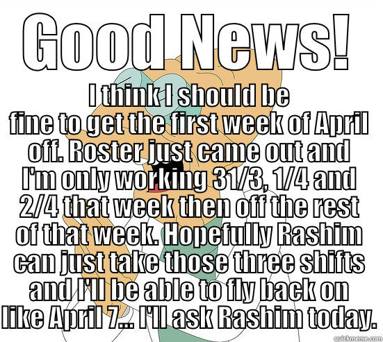 Good News! - GOOD NEWS! I THINK I SHOULD BE FINE TO GET THE FIRST WEEK OF APRIL OFF. ROSTER JUST CAME OUT AND I'M ONLY WORKING 31/3, 1/4 AND 2/4 THAT WEEK THEN OFF THE REST OF THAT WEEK. HOPEFULLY RASHIM CAN JUST TAKE THOSE THREE SHIFTS AND I'LL BE ABLE TO FLY BACK ON LIKE APRIL Futurama Farnsworth