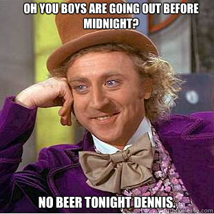 Oh you boys are going out before midnight? No beer tonight dennis.  Condescending Wonka