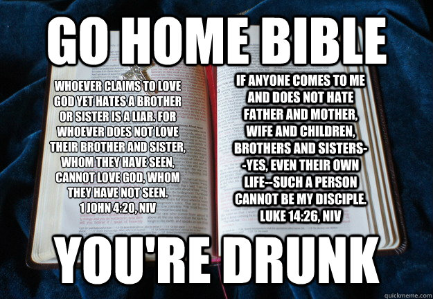 Go home bible  you're drunk Whoever claims to love God yet hates a brother or sister is a liar. For whoever does not love their brother and sister, whom they have seen, cannot love God, whom they have not seen. 
1 John 4:20, NIV If anyone comes to me and  - Go home bible  you're drunk Whoever claims to love God yet hates a brother or sister is a liar. For whoever does not love their brother and sister, whom they have seen, cannot love God, whom they have not seen. 
1 John 4:20, NIV If anyone comes to me and   Drunk Bible Contradictions