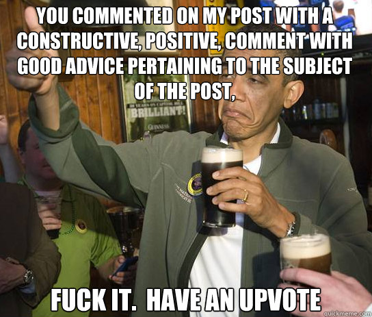 You commented on my post with a constructive, positive, comment with good advice pertaining to the subject of the post, Fuck it.  Have an upvote  Upvoting Obama