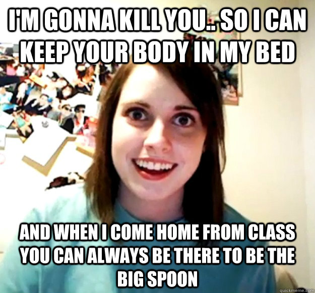 I'm Gonna kill you.. So i can keep your body in my bed  and when I come home from class you can always be there to be the big spoon  - I'm Gonna kill you.. So i can keep your body in my bed  and when I come home from class you can always be there to be the big spoon   Misc
