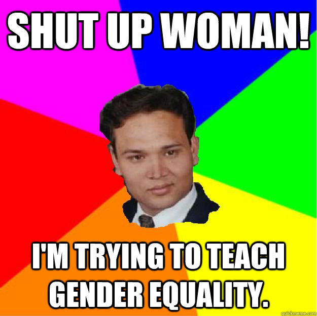 SHUT UP WOMAN! I'm trying to teach gender equality.  