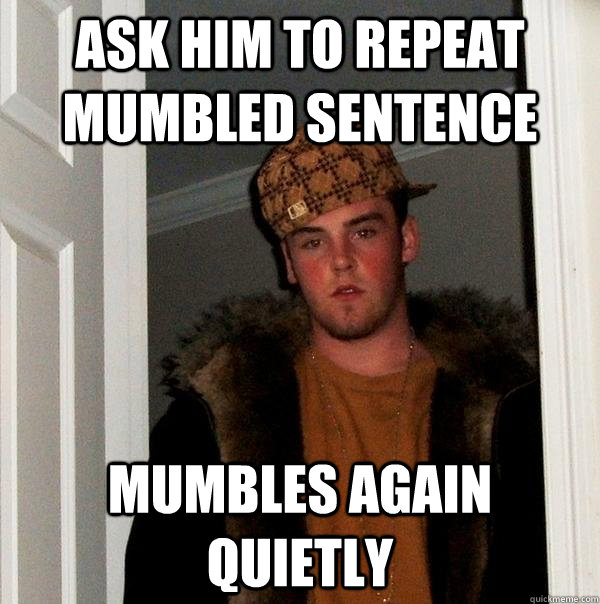 ask him to repeat mumbled sentence mumbles again quietly - ask him to repeat mumbled sentence mumbles again quietly  Scumbag Steve