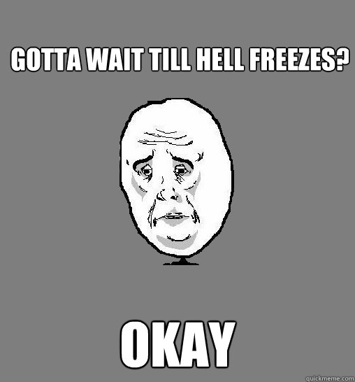 gotta wait till hell freezes? okay  Okay