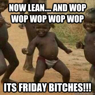 NOW LEAN.... AND WOP WOP WOP WOP WOP ITS FRIDAY BITCHES!!!  Its friday niggas