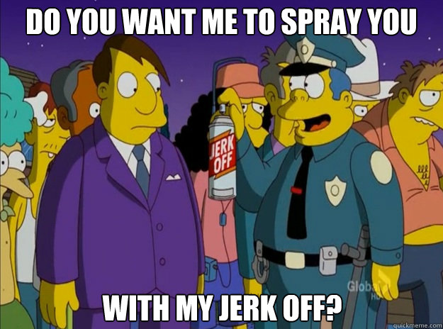 Do you want me to spray you with my jerk off? - Do you want me to spray you with my jerk off?  JerkOffWiggum