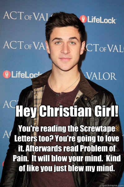 Hey Christian Girl! You're reading the Screwtape Letters too? You're going to love it. Afterwards read Problem of Pain.  It will blow your mind.  Kind of like you just blew my mind.  Hey Christian Girl
