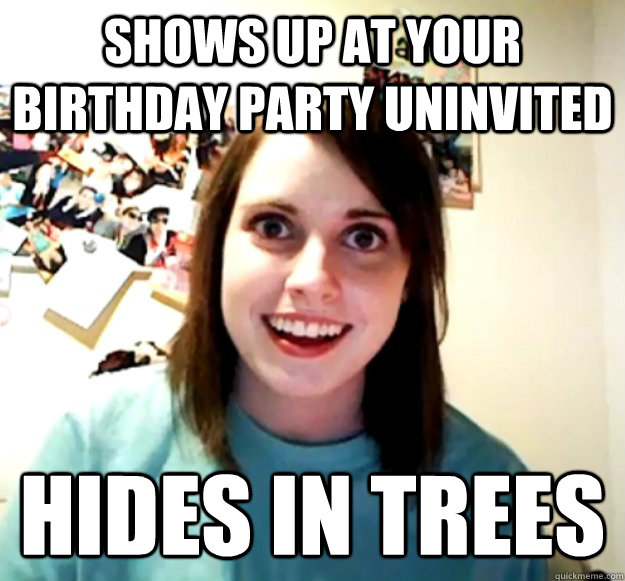 shows up at your birthday party uninvited hides in trees  Overly Attached Girlfriend