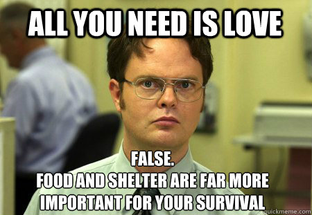 All you need is love False.
food and shelter are far more important for your survival  Schrute