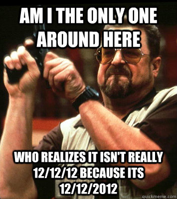 AM I THE ONLY ONE AROUND HERE  who realizes it isn't really 12/12/12 because its 12/12/2012 - AM I THE ONLY ONE AROUND HERE  who realizes it isn't really 12/12/12 because its 12/12/2012  Misc