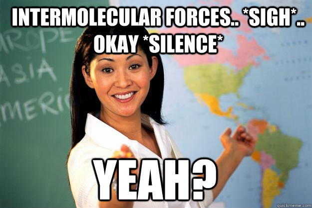 intermolecular forces.. *sigh*.. okay *silence* yeah?   Unhelpful High School Teacher