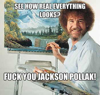 See how real everything looks? Fuck you jackson pollak!  BossRob