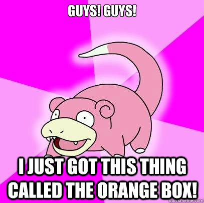 Guys! guys! I just got this thing called the orange box!  Slowpoke