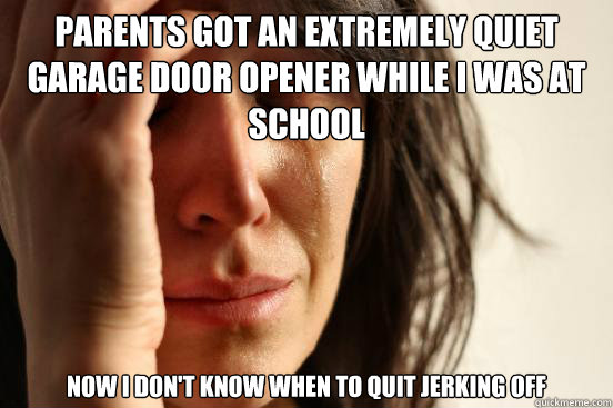 Parents got an extremely quiet garage door opener while I was at school now I don't know when to quit jerking off   First World Problems