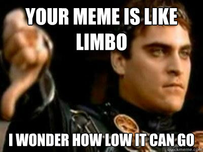 your meme is like limbo i wonder how low it can go  Downvoting Roman
