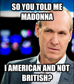 So you told me Madonna  i american and not british?  