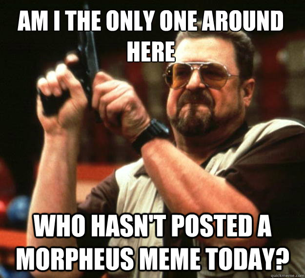 Am I the only one around here Who hasn't posted a Morpheus meme today?  Walter