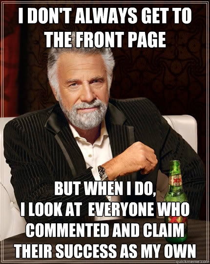 I don't always get to the front page But when i do,
i look at  everyone who commented and claim their success as my own  The Most Interesting Man In The World