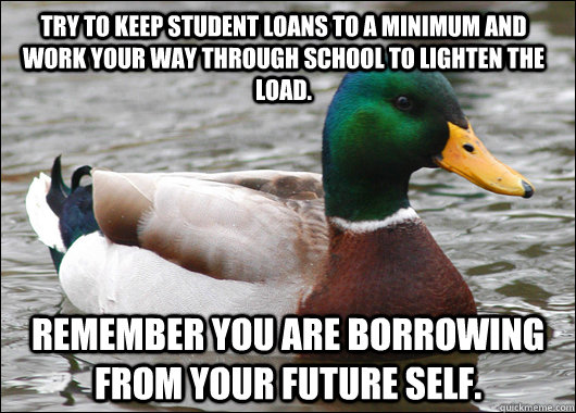 Try to keep student loans to a minimum and work your way through school to lighten the load. Remember you are borrowing from your future self.  Actual Advice Mallard