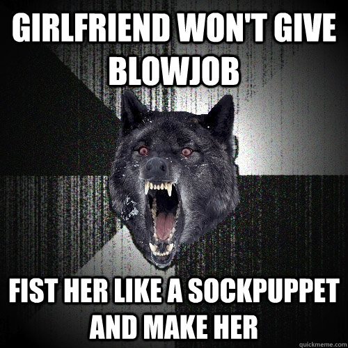Girlfriend won't give blowjob Fist her like a sockpuppet and make her  Insanity Wolf