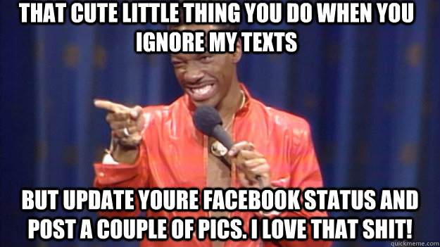 That cute little thing you do when you ignore my texts But update youre facebook status and post a couple of pics. I love that shit!  