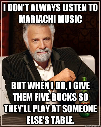 i don't always listen to mariachi music but when i do, i give them five bucks so they'll play at someone else's table.  The Most Interesting Man In The World