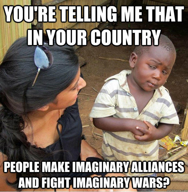 You're telling me that in your country people make imaginary alliances and fight imaginary wars?  - You're telling me that in your country people make imaginary alliances and fight imaginary wars?   Skeptical Third World Kid